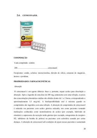 20
2.4. CETOCONAZOL
COMPOSIÇÃO
Cada comprimido contém:
200...............................................................cetoconazol.
Excipientes: amido, celulose microcristalina, dióxido de silício, estearato de magnésio,
lactose e povidona.
PROPRIEDADES FARMACOCINÉTICAS
Absorção
O cetoconazol é um agente dibásico fraco e, portanto, requer acidez para dissolução e
absorção. Após a ingestão de uma dose de 200 mg, juntamente com uma refeição, os picos
das concentrações plasmáticas médias são obtidos dentro de 1 a 2 horas, correspondendo a
aproximadamente 3,5 mcg/mL. A biodisponibilidade oral é máxima quando os
comprimidos são ingeridos com uma refeição. A absorção de comprimidos de cetoconazol
é reduzida em pacientes com acidez gástrica reduzida, tais como pacientes tomando
medicações conhecidas como neutralizadoras de acidez (por exemplo, hidróxido de
alumínio) e supressores da secreção ácida gástrica (por exemplo, antagonistas do receptor-
H2, inibidores da bomba de próton) ou pacientes com acloridria causada por certas
doenças. A absorção de cetoconazol sob condições de jejum nesses pacientes é aumentada
 