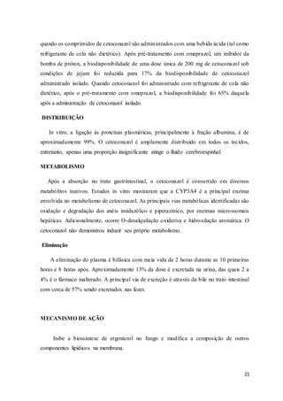 21
quando os comprimidos de cetoconazol são administrados com uma bebida ácida (tal como
refrigerante de cola não dietético). Após pré-tratamento com omeprazol, um inibidor da
bomba de próton, a biodisponibilidade de uma dose única de 200 mg de cetoconazol sob
condições de jejum foi reduzida para 17% da biodisponibilidade de cetoconazol
administrado isolado. Quando cetoconazol foi administrado com refrigerante de cola não
dietético, após o pré-tratamento com omeprazol, a biodisponibilidade foi 65% daquela
após a administração de cetoconazol isolado.
DISTRIBUIÇÃO
In vitro, a ligação às proteínas plasmáticas, principalmente à fração albumina, é de
aproximadamente 99%. O cetoconazol é amplamente distribuído em todos os tecidos,
entretanto, apenas uma proporção insignificante atinge o fluido cerebroespinhal.
METABOLISMO
Após a absorção no trato gastrintestinal, o cetoconazol é convertido em diversos
metabólitos inativos. Estudos in vitro mostraram que a CYP3A4 é a principal enzima
envolvida no metabolismo de cetoconazol. As principais vias metabólicas identificadas são
oxidação e degradação dos anéis imidazólico e piperazínico, por enzimas microssomais
hepáticas. Adicionalmente, ocorre O-desalquilação oxidativa e hidroxilação aromática. O
cetoconazol não demonstrou induzir seu próprio metabolismo.
Eliminação
A eliminação do plasma é bifásica com meia vida de 2 horas durante as 10 primeiras
horas e 8 horas após. Aproximadamente 13% da dose é excretada na urina, das quais 2 a
4% é o fármaco inalterado. A principal via de excreção é através da bile no trato intestinal
com cerca de 57% sendo excretados nas fezes.
MECANISMO DE AÇÃO
Inibe a biossíntese de ergosterol no fungo e modifica a composição de outros
componentes lipídicos na membrana.
 