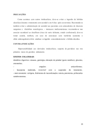 22
PRECAUÇÕES
Como acontece com outros imidazolicos, deve-se evitar a ingestão de bebidas
alcoolicas durante o tratamento com secnidal e ate 4 dias após seu termino. Recomenda-se
também evitar a administração de secnidal aos pacientes com antecedentes de discrasia
sanguinea e distúrbios neurologicos. - interacoes medicamentosas: recomenda-se nao
associar secnidazol ao disulfiram (risco de surto delirante, estado confusional); deve-se
tomar cautela, tambem, em caso de associacao com warfarina (aumenta o
efeito anticoagulante).efeito antabuse se ingerido concomitantemente a bebida alcoolica.
CONTRA-INDICAÇÕES
Hipersensibilidade aos derivados imidazolicos; suspeita de gravideze nos tres
primeiros meses de gravidez; aleitamento.
EFEITOS COLATERAIS
distúrbios digestivos: náuseas, gastralgia, alteração do paladar (gosto metálico), glossites,
estomatites;
- erupções urticariformes;
- leucopenia moderada, reversível com a suspensão do tratamento;
- mais raramente: vertigens, fenômenos de incoordenação e ataxia, parestesias, polineurites
sensitivomotoras.
 