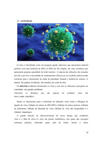 23
3. ANTIVIRAIS
O vírus é classificado como um pequeno agente infeccioso que apresentam material
genético com uma molécula de DNA ou RNA de fita simples, são seres acelulares que
apresentam pequena quantidade de ácido nucleico. A maioria das infecções são causadas
por eles e por isso a necessidade de medicamentos eficazes no seu combate acabam sendo
essenciais para a manutenção da saúde da população humana e também de animais. A
maioria dos quadros de infecção são causados por conta de vírus.
Os antivirais combatem diretamente os vírus e com isso as infecções conseguem ser
controladas sem grandes problemas
Antivirais, os fármacos que são capazes de combater vírus, são
raros e muito específicos.
Dentre os mecanismos para o tratamento de infecções virais temos o Bloqueio da
ligação do vírus, Inibição da síntese de DNA/RNA, Inibição da síntese proteica, Inibição
de juntamento, Inibição da liberação de vírus, Inibição de vírus não encapsulado e o
Estímulo Imunológico.
A grande barreira no desenvolvimento de novas drogas que combatam
vírus é a falta de alvos. os vírus são piratas metabólicos, eles quase não carregam
estruturas próprias, utilizando quase tudo da célula. Assim, é muito
 