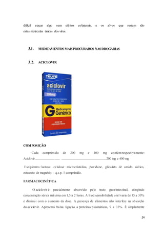 24
difícil atacar algo sem efeitos colaterais, e os alvos que restam são
estas moléculas únicas dos vírus.
3.1. MEDICAMENTOS MAISPROCURADOS NASDROGARIAS
3.2. ACICLOVIR
COMPOSIÇÃO
Cada comprimido de 200 mg e 400 mg contém:respectivamente:
Aciclovir.............................. ......................................................200 mg e 400 mg
Excipientes: lactose, celulose microcristalina, povidone, glicolato de amido sódico,
estearato de magnésio - q.s.p. 1 comprimido.
FARMACOCINÉTICA
O aciclovir é parcialmente absorvido pelo trato gastrintestinal, atingindo
concentração sérica máxima em 1,5 a 2 horas. A biodisponibilidade oral varia de 15 a 30%
e diminui com o aumento da dose. A presença de alimentos não interfere na absorção
do aciclovir. Apresenta baixa ligação a proteínas plasmáticas, 9 a 33%. É amplamente
 