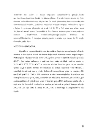 25
distribuído nos tecidos e fluidos orgânicos, concentrando-se principalmente
nos rins, fígado, intestinose líquido cefalorraquidiano. O aciclovir concentra-se no leite
materno, no líquido amniótico e na placenta. Os níveis plasmáticos do recém-nascido são
semelhantes aos maternos. A absorção percutânea do aciclovir após a administração tópica
é baixa. A meia-vida plasmática do aciclovir é de 2,5 a 3,3 horas, em adultos com
função renal normal; em recém-nascidos é de 4 horas e aumenta para 20 em pacientes
anúricos. O aciclovir tem biotransformação hepática com formação de
um metabólito inativo. É excretado principalmente pela urina com menos de 2% sendo
eliminados pelas fezes.
MECANISMO DE AÇÃO
O aciclovir e um nucleosideo sintético, análogo da purina, com atividade inibitória
invitro e in vivo contra o vírus da família herpes vírus,incluindo o vírus herpes simplex
(VHS),tipos 1 e 2; vírus varicela zoster (VVZ); vírus Epstein barr (VEB) e citomegalovirus
(CMV). Em cultura celulares, o aciclovir tem maior atividade antiviral contra o
VHS1.VHS2,VVZ, VEB e CMV e altamente seletiva. Uma vez que a enzima timidina
quinase (TQ) de células normais não infectadas não utiliza o aciclovir como substrato, a
toxicidade do aciclovir para as células do hospedeiro mamífero e baixa. No entanto, a TQ
codificada peloVHS ,VVZ e VEB converte o aciclovir em monofosfato de aciclovir ,um
análogo nucleosideo que é ,então , convertido em difosfato e, finalmente, em trifosfato, por
enzimas celulares. O trifosfato de aciclovir interfere com a DNA-polimerase viral e inibe a
replicação do DNA viral, resultando na terminação da cadeia seguida da incorporação do
DNA viral, ou seja ,inibe a síntese do DNA viral e interrompe o alongamento de sua
cadeia.
 