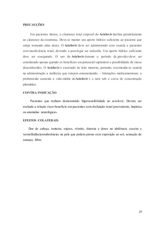 27
PRECAUÇÕES
Em pacientes idosos, o clearance total corporal do Aciclovir declina paralelamente
ao clearance da creatinina. Deve-se manter um aporte hídrico suficiente ao paciente que
esteja tomando altas doses. O Aciclovir deve ser administrado com cautela a pacientes
com insuficiência renal, devendo a posologia ser reduzida. Um aporte hídrico suficiente
deve ser assegurado. O uso do Aciclovir durante o período de gravidez deve ser
considerado apenas quando os benefícios em potencial suplantem a possibilidade de riscos
desconhecidos. O Aciclovir é excretado no leite materno, portanto, recomenda-se cautela
na administração a mulheres que estejam amamentando. - Interações medicamentosas: a
probenecida aumenta a vida-média doAciclovir e a área sob a curva de concentração
plasmática.
CONTRA INDICAÇÃO
Pacientes que tenham demonstrado hipersensibilidade ao aciclovir. Devera ser
avaliada a relação risco-beneficio em pacientes com disfunção renal preexistente, hepática
ou anomalias neurológicas.
EFEITOS COLATERAIS
Dor de cabeça, tonteira; enjoos, vômito, diarreia e dores no abdômen; coceira e
vermelhidão/protuberâncias na pele que podem piorar com exposição ao sol; sensação de
cansaço, febre.
 