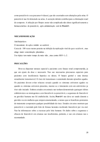 29
como penciclovir e seu precursor 6-desoxi, que são excretados sem alterações pela urina. O
penciclovir nao foi detectado na urina. A secreção tubular contribui para a eliminação renal
do composto. A infecção por Herpes zoster não complicada não altera significativamente a
farmacocinética de penciclovir, após administração oral de Penvir®.
MECANISMODEAÇÃO
Anti-herpeticos
O mecanismo de ação e similar ao aciclovir .
Cerca de 100 vezes menos potente na inibição da replicação viral do que o aciclovir , mas
atinge maior concentração plasmática .
Uso tópico tem maior tempo de meia vida , atua contra HSV-1,-2 .
PRECAUÇÕES
Deve-se dispensar atencao especial a pacientes com funcao renal comprometida, ja
que um ajuste da dose e necessario. Nao sao necessarias precaucoes especiais para
pacientes com insuficiencia hepatica ou idosos. O herpes genital e uma doenca
sexualmente transmissivel. O risco de transmissao e aumentado durante episodios agudos.
Os pacientes devem evitar relacoes sexuais quando os sintomas estiverem agudos ou
quando os sintomas estiverem presentes, mesmo se o tratamento com um antivirotico ja
tiver sido iniciado. Embora estudos em animais nao tenham demonstrado quaisquer efeitos
embriotoxicos ou teratogenicos com fanciclovir ou penciclovir, a seguranca de fanciclovir
na gravidez humana nao foi estabelecida. Assim, Penvir® nao deve ser usado durante a
gravidez ou em mulheres que estejam amamentando, a menos que os beneficios potenciais
do tratamento compensem qualquer possibilidade de risco. Estudos em ratos mostram que
penciclovir e excretado pelo leite de femeas lactantes recebendo fanciclovir por via oral.
Nao ha informacoes sobre a excrecao pelo leite humano. Os dados sobre a seguranca e
eficacia de fanciclovir em criancas sao insuficientes, portanto, o uso em criancas nao e
recomendado.
 