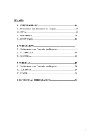 3
SUMÁRIO
1. ANTIPARASITARIO...........................................................................04
1.1.Medicamentos mais Procurados nas Drogarias........................................05
1.2.ANITA.....................................................................................................05
1.3.ALBENDAZOL......................................................................................08
1.4.MEBENDAZOL.....................................................................................10
2. ANTIFUNGICOS....................................................................................14
2.1. Medicamentos mais Procurados nas Drogarias......................................15
2.2. FLUCONAZOL....................................................................................15
2.3. NISTATINA..........................................................................................18
3. ANTIVIRAIS..........................................................................................23
3.1. Medicamentos mais Procurados nas Drogarias.....................................24
3.2. ACICLOVIR.........................................................................................24
3.3. PENVIR................................................................................................28
4. REFERÊNCIAS BIBLIOGRÁFICAS.................................................31
 