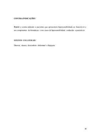 30
CONTRA-INDICAÇÕES
Penvir e contra-indicado a pacientes que apresentem hipersensibilidade ao fanciclovir e
aos componentes da formulacao e nos casos de hipersensibilidade conhecida a penciclovir.
EFEITOS COLATERAIS
Diarreia, náusea, desconforto abdominal e dispepsia.
 