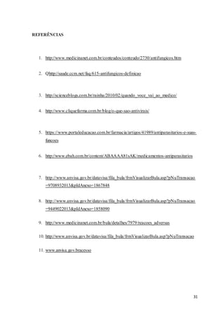 31
REFERÊNCIAS
1. http://www.medicinanet.com.br/conteudos/conteudo/2730/antifungicos.htm
2. Qhttp://saude.ccm.net/faq/615-antifungicos-definicao
3. http://scienceblogs.com.br/rainha/2010/02/quando_voce_vai_ao_medico/
4. http://www.cliquefarma.com.br/blog/o-que-sao-antivirais/
5. https://www.portaleducacao.com.br/farmacia/artigos/41989/antiparasitarios-e-suas-
funcoes
6. http://www.ebah.com.br/content/ABAAAA81sAK/medicamentos-antiparasitarios
7. http://www.anvisa.gov.br/datavisa/fila_bula/frmVisualizarBula.asp?pNuTransacao
=9708932013&pIdAnexo=1867848
8. http://www.anvisa.gov.br/datavisa/fila_bula/frmVisualizarBula.asp?pNuTransacao
=9449022013&pIdAnexo=1858090
9. http://www.medicinanet.com.br/bula/detalhes/7979/reacoes_adversas
10. http://www.anvisa.gov.br/datavisa/fila_bula/frmVisualizarBula.asp?pNuTransacao
11. www.anvisa.gov.bracesso
 