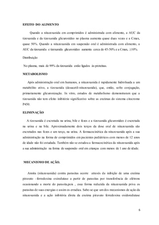 6
EFEITO DO ALIMENTO
Quando a nitazoxanida em comprimidos é administrada com alimento, a AUC da
tizoxanida e da tizoxanida glicuronídeo no plasma aumenta quase duas vezes e a Cmax,
quase 50%. Quando a nitazoxanida em suspensão oral é administrada com alimento, a
AUC da tizoxanida e tizoxanida glicuronídeo aumenta cerca de 45-50% e a Cmax, ≥10%.
Distribuição
No plasma, mais de 99% da tizoxanida estão ligados às proteínas.
METABOLISMO
Após administração oral em humanos, a nitazoxanida é rapidamente hidrolisada a um
metabólito ativo, a tizoxanida (desacetil-nitazoxanida), que, então, sofre conjugação,
primariamente glicuronização. In vitro, estudos de metabolismo demonstraram que a
tizoxanida não tem efeito inibitório significativo sobre as enzimas do sistema citocromo
P450.
ELIMINAÇÃO
A tizoxanida é excretada na urina, bile e fezes e a tizoxanida glicuronídeo é excretada
na urina e na bile. Aproximadamente dois terços da dose oral de nitazoxanida são
excretados nas fezes e um terço, na urina. A farmacocinética da nitazoxanida após a sua
administração na forma de comprimidos em pacientes pediátricos com menos de 12 anos
de idade não foi estudada. Também não se estudou a farmacocinética da nitazoxanida após
a sua administração na forma de suspensão oral em crianças com menos de 1 ano de idade.
MECANISMO DE AÇÃO.
Annita (nitazoxanida) contra parasitas ocorre através da inibição de uma enzima
piruvato –ferrodoxina oxiredutase a partir de parasitas por transferência de elétrons
ocasionando a morte do parasita,pois , essa forma reduzida da nitazoxanida priva os
parasitas de suas energias e assim os erradica. Sabe-se que um dos mecanismos de ação da
nitazoxanida e a ação inibitória direta da enzima piruvato ferredoxina oxidoredutase
 