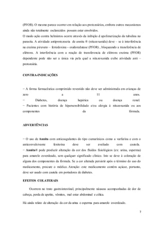 7
(PFOR). O mesmo parece ocorrer em relação aos protozoários, embora outros mecanismos
ainda não totalmente esclarecidos possam estar envolvidos.
O modo ação contra helmintos ocorre através da inibição d apolimerização da tubulina no
parasita. A atividade antiprotozoaria de annita ® (nitazoxanida) deve – se à interferência
na enzima piruvato – ferredoxina - oxidoredutase (PFOR) , bloqueando a transferência de
elétrons. A interferência com a reação de transferencia de elétrons enzima (PFOR)
dependente pode não ser a única via pela qual a nitazoxanida exibe atividade anti –
protozoária.
CONTRA-INDICAÇÕES
− A forma farmacêutica comprimido revestido não deve ser administrada em crianças de
zero a 11 anos.
− Diabetes, doença hepática ou doença renal.
− Pacientes com história de hipersensibilidade e/ou alergia à nitazoxanida ou aos
componentes da fórmula.
ADVERTÊNCIAS
− O uso de Annita com anticoagulantes do tipo cumarínicos como a varfarina e com o
anticonvulsivante fenitoína deve ser avaliado com cautela.
− Annita® pode produzir alteração da cor dos fluidos fisiológicos (ex: urina, esperma)
para amarelo esverdeado, sem qualquer significado clínico. Isto se deve à coloração de
alguns dos componentes da fórmula. Se a cor alterada persistir após o término do uso do
medicamento, procure o médico. Atenção: este medicamento contém açúcar, portanto,
deve ser usado com cautela em portadores de diabetes.
EFEITOS COLATERAIS
Ocorrem no trato gastrointestinal, principalmente náuseas acompanhadas de dor de
cabeça, perda de apetite, vômitos, mal estar abdominal e cólica.
Há ainda relato de alteração da cor da urina e esperma para amarelo esverdeado.
 