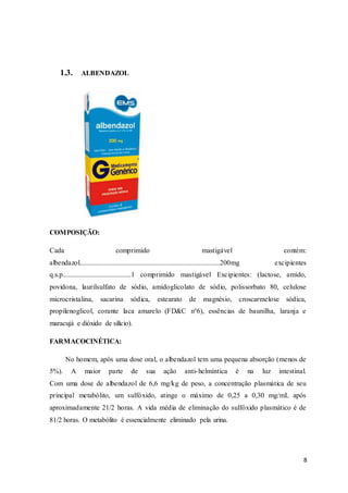 8
1.3. ALBENDAZOL
COMPOSIÇÃO:
Cada comprimido mastigável contém:
albendazol................................................................................200mg excipientes
q.s.p.......................................1 comprimido mastigável Excipientes: (lactose, amido,
povidona, laurilsulfato de sódio, amidoglicolato de sódio, polissorbato 80, celulose
microcristalina, sacarina sódica, estearato de magnésio, croscarmelose sódica,
propilenoglicol, corante laca amarelo (FD&C n°6), essências de baunilha, laranja e
maracujá e dióxido de silício).
FARMACOCINÉTICA:
No homem, após uma dose oral, o albendazol tem uma pequena absorção (menos de
5%). A maior parte de sua ação anti-helmíntica é na luz intestinal.
Com uma dose de albendazol de 6,6 mg/kg de peso, a concentração plasmática de seu
principal metabólito, um sulfóxido, atinge o máximo de 0,25 a 0,30 mg/mL após
aproximadamente 21/2 horas. A vida média de eliminação do sulfóxido plasmático é de
81/2 horas. O metabólito é essencialmente eliminado pela urina.
 