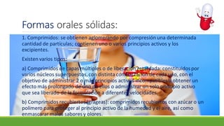 Formas orales sólidas:
1. Comprimidos: se obtienen aglomerando por compresión una determinada
cantidad de partículas; contienen uno o varios principios activos y los
excipientes.
Existen varios tipos:
a) Comprimidos de capas múltiples o de liberación retardada: constituidospor
varios núcleos superpuestos,con distinta compactación de cada uno, con el
objetivo de administrar 2 o más principios activos incompatibles u obtener un
efecto más prolongado de uno de ellos o administrar un solo principio activo
que sea liberado de la formulación a diferentes velocidades.
b) Comprimidos recubiertos (grageas): comprimidos recubiertos con azúcar o un
polímero para proteger al principio activo de la humedad y el aire, así como
enmascarar malos sabores y olores.
 