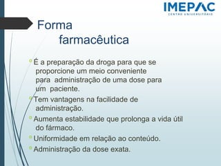 Forma
farmacêutica
𝗈 É a preparação da droga para que se
proporcione um meio conveniente
para administração de uma dose para
um paciente.
𝗈 Tem vantagens na facilidade de
administração.
𝗈 Aumenta estabilidade que prolonga a vida útil
do fármaco.
𝗈 Uniformidade em relação ao conteúdo.
𝗈 Administração da dose exata.
 