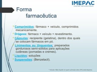 Forma
farmacêutica
𝗈 Comprimidos: fármaco + veículo, comprimidos
mecanicamente.
𝗈 Drágeas: fármaco + veículo + revestimento.
𝗈 Cápsulas: recipiente (gelatina), dentro dos quais
se colocam fármacos em pó.
𝗈 Linimentos ou Unguentos: preparados
gordurosos semi-sólidos para aplicações
cutâneas (pomadas e cremes).
𝗈 Líquidos: soluções
𝗈 Suspensões: (Benzetacil).
* Veículo: Meio líquido no qual o princípio ativo (PA) está disperso.
 