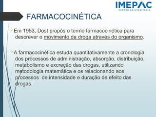 FARMACOCINÉTICA
𝗈 Em 1953, Dost propôs o termo farmacocinética para
descrever o movimento da droga através do organismo.
𝗈 A farmacocinética estuda quantitativamente a cronologia
dos processos de administração, absorção, distribuição,
metabolismo e excreção das drogas, utilizando
metodologia matemática e os relacionando aos
processos de intensidade e duração de efeito das
drogas.
 