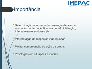 Importância
▶ Determinação adequada da posologia de acordo
com a forma farmacêutica, via de administração,
intervalo entre as doses etc.
▶ Interpretação de respostas inadequadas
▶ Melhor compreensão da ação da droga.
▶ Posologias em situações especiais.
 