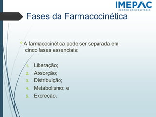 Fases da Farmacocinética
𝗈 A farmacocinética pode ser separada em
cinco fases essenciais:
1. Liberação;
2. Absorção;
3. Distribuição;
4. Metabolismo; e
5. Excreção.
 