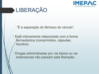 LIBERAÇÃO
“É a separação do fármaco do veículo”.
𝗈 Está intimamente relacionada com a forma
farmacêutica (comprimidos, cápsulas,
líquidos).
𝗈 Drogas administradas por via tópica ou via
endovenosa não passam pela liberação.
 