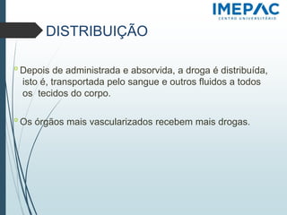 DISTRIBUIÇÃO
𝗈 Depois de administrada e absorvida, a droga é distribuída,
isto é, transportada pelo sangue e outros fluidos a todos
os tecidos do corpo.
𝗈 Os órgãos mais vascularizados recebem mais drogas.
 