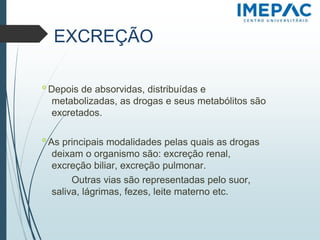 EXCREÇÃO
𝗈 Depois de absorvidas, distribuídas e
metabolizadas, as drogas e seus metabólitos são
excretados.
𝗈 As principais modalidades pelas quais as drogas
deixam o organismo são: excreção renal,
excreção biliar, excreção pulmonar.
Outras vias são representadas pelo suor,
saliva, lágrimas, fezes, leite materno etc.
 