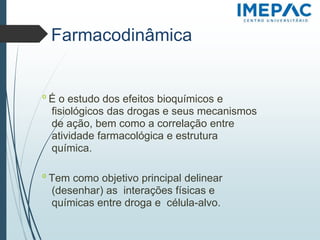 Farmacodinâmica
𝗈 É o estudo dos efeitos bioquímicos e
fisiológicos das drogas e seus mecanismos
de ação, bem como a correlação entre
atividade farmacológica e estrutura
química.
𝗈 Tem como objetivo principal delinear
(desenhar) as interações físicas e
químicas entre droga e célula-alvo.
 