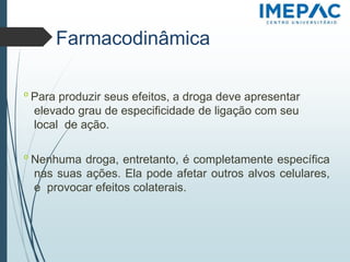 𝗈 Para produzir seus efeitos, a droga deve apresentar
elevado grau de especificidade de ligação com seu
local de ação.
𝗈 Nenhuma droga, entretanto, é completamente específica
nas suas ações. Ela pode afetar outros alvos celulares,
e provocar efeitos colaterais.
Farmacodinâmica
 
