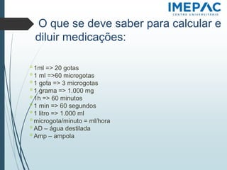 O que se deve saber para calcular e
diluir medicações:
𝗈 1ml => 20 gotas
𝗈 1 ml =>60 microgotas
𝗈 1 gota => 3 microgotas
𝗈 1 grama => 1.000 mg
𝗈 1h => 60 minutos
𝗈 1 min => 60 segundos
𝗈 1 litro => 1.000 ml
𝗈 microgota/minuto = ml/hora
𝗈 AD – água destilada
𝗈 Amp – ampola
 