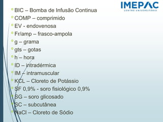 𝗈 BIC – Bomba de Infusão Continua
𝗈 COMP – comprimido
𝗈 EV - endovenosa
𝗈 Fr/amp – frasco-ampola
𝗈 g – grama
𝗈 gts – gotas
𝗈 h – hora
𝗈 ID – intradérmica
𝗈 IM – intramuscular
𝗈 KCL – Cloreto de Potássio
𝗈 SF 0,9% - soro fisiológico 0,9%
𝗈 SG – soro glicosado
𝗈 SC – subcutânea
𝗈 NaCl – Cloreto de Sódio
 
