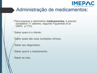 Administração de medicamentos:
𝗈 Para preparar e administrar medicamentos, é preciso
considerar 11 saberes, segundo Figueiredo et al
(2003, p.173):
𝗈 Saber quem é o cliente;
𝗈 Saber quais são suas condições clínicas;
𝗈 Saber seu diagnóstico;
𝗈 Saber qual é o medicamento;
𝗈 Saber as vias;
 