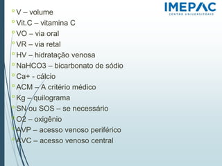 𝗈 V – volume
𝗈 Vit.C – vitamina C
𝗈 VO – via oral
𝗈 VR – via retal
𝗈 HV – hidratação venosa
𝗈 NaHCO3 – bicarbonato de sódio
𝗈 Ca+ - cálcio
𝗈 ACM – A critério médico
𝗈 Kg – quilograma
𝗈 SN ou SOS – se necessário
𝗈 O2 – oxigênio
𝗈 AVP – acesso venoso periférico
𝗈 AVC – acesso venoso central
 