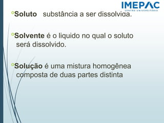 𝗈Soluto substância a ser dissolvida.
𝗈Solvente é o liquido no qual o soluto
será dissolvido.
𝗈Solução é uma mistura homogênea
composta de duas partes distinta
 