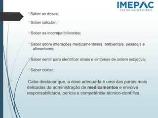 𝗈 Saber as doses;
𝗈 Saber calcular;
𝗈 Saber as incompatibilidades;
𝗈 Saber sobre interações medicamentosas, ambientais, pessoais e
alimentares;
𝗈 Saber sentir para identificar sinais e sintomas de ordem subjetiva;
𝗈 Saber cuidar.
𝗈
Cabe destacar que, a dose adequada é uma das partes mais
delicadas da administração de medicamentos e envolve
responsabilidade, perícia e competência técnico-científica.
 