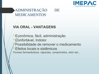 ADMINISTRAÇÃO DE
MEDICAMENTOS
VIA ORAL - VANTAGENS
𝗈 Econômica, fácil, administração
𝗈 Confortável, Indolor
𝗈 Possibilidade de remover o medicamento
𝗈 Efeitos locais e sistêmicos
Formas farmacêuticas: cápsulas, comprimidos, elixir etc...
 