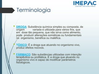 Terminologia
▶ DROGA: Substância química simples ou composta, de
origem variada e utilizada para vários fins, que
em dose tão pequena, que não sirva como alimento,
pode produzir alterações somáticas ou fundamentais
no organismo, benéfica ou maléfica.
▶ TÓXICO: É a droga que atuando no organismo vivo,
produz efeitos nocivos.
▶ FÁRMACO: São substâncias utilizadas com intenção
terapêutica ou profilática. É a droga que atuando no
organismo vivo é capaz de modificar parâmetros
fisiológicos.
 