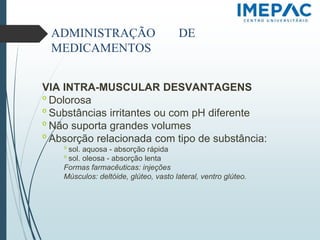 ADMINISTRAÇÃO DE
MEDICAMENTOS
VIA INTRA-MUSCULAR DESVANTAGENS
𝗈 Dolorosa
𝗈 Substâncias irritantes ou com pH diferente
𝗈 Não suporta grandes volumes
𝗈 Absorção relacionada com tipo de substância:
𝗈 sol. aquosa - absorção rápida
𝗈 sol. oleosa - absorção lenta
Formas farmacêuticas: injeções
Músculos: deltóide, glúteo, vasto lateral, ventro glúteo.
 