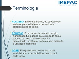 Terminologia
𝗈 PLACEBO: É a droga inativa, ou substâncias
inativas, para satisfazer a necessidade
psicológica do paciente.
𝗈 REMÉDIO: É um termo de conceito amplo,
significando tudo aquilo que é utilizado como
solução ou “jeito” para resolver um
determinado problema, portanto sem definição
e utilização científica.
𝗈 DOSE: É a quantidade de fármaco a ser
administrada, a um indivíduo, que possui
certo peso.
 