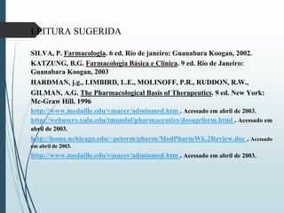LEITURA SUGERIDA
SILVA, P. Farmacologia. 6 ed. Rio de janeiro: Guanabara Koogan, 2002.
KATZUNG, B.G. Farmacologia Básica e Clínica. 9 ed. Rio de Janeiro:
Guanabara Koogan, 2003
HARDMAN, j.g., LIMBIRD, L.E., MOLINOFF, P.R., RUDDON, R.W.,
GILMAN, A.G. The Pharmacological Basis of Therapeutics. 9 ed. New York:
Mc-Graw Hill. 1996
http://www.medaille.edu/vmacer/adminmed.htm . Acessado em abril de 2003.
http://webusers.xula.edu/tmandal/pharmaceutics/dosageform.html . Acessado em
abril de 2003.
http://home.uchicago.edu/~peterm/pharm/MedPharmWk.2Review.doc . Acessado
em abril de 2003.
http://www.medaille.edu/vmacer/adminmed.htm . Acessado em abril de 2003.
 