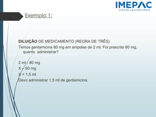 Exemplo 1:
DILUIÇÃO DE MEDICAMENTO (REGRA DE TRÊS)
Temos gentamicina 80 mg em ampolas de 2 ml. Foi prescrito 60 mg,
quanto administrar?
2 ml - 80 mg
X – 60 mg
X = 1,5 ml
Devo administrar 1,5 ml de gentamicina.
 