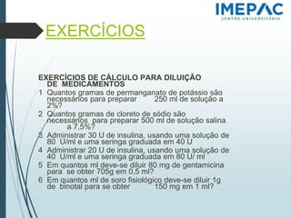 EXERCÍCIOS
EXERCÍCIOS DE CÁLCULO PARA DILUIÇÃO
DE MEDICAMENTOS
1 Quantos gramas de permanganato de potássio são
necessários para preparar 250 ml de solução a
2%?
2 Quantos gramas de cloreto de sódio são
necessários para preparar 500 ml de solução salina
a 7,5%?
3 Administrar 30 U de insulina, usando uma solução de
80 U/ml e uma seringa graduada em 40 U
4 Administrar 20 U de insulina, usando uma solução de
40 U/ml e uma seringa graduada em 80 U/ ml
5 Em quantos ml deve-se diluir 80 mg de gentamicina
para se obter 705g em 0,5 ml?
6 Em quantos ml de soro fisiológico deve-se diluir 1g
de binotal para se obter 150 mg em 1 ml?
 