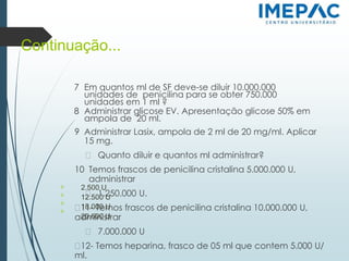 Continuação...
7 Em quantos ml de SF deve-se diluir 10.000.000
unidades de penicilina para se obter 750.000
unidades em 1 ml ?
8 Administrar glicose EV. Apresentação glicose 50% em
ampola de 20 ml.
9 Administrar Lasix, ampola de 2 ml de 20 mg/ml. Aplicar
15 mg.
� Quanto diluir e quantos ml administrar?
10 Temos frascos de penicilina cristalina 5.000.000 U,
administrar
� 1.250.000 U.
�11- Temos frascos de penicilina cristalina 10.000.000 U,
administrar
� 7.000.000 U
�12- Temos heparina, frasco de 05 ml que contem 5.000 U/
ml.
𝗈
𝗈
𝗈
𝗈
2.500 U
12.500 U
18.000 U
20.000 U
 