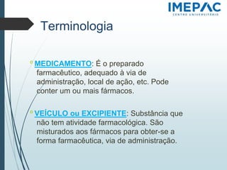 Terminologia
𝗈 MEDICAMENTO: É o preparado
farmacêutico, adequado à via de
administração, local de ação, etc. Pode
conter um ou mais fármacos.
𝗈 VEÍCULO ou EXCIPIENTE: Substância que
não tem atividade farmacológica. São
misturados aos fármacos para obter-se a
forma farmacêutica, via de administração.
 