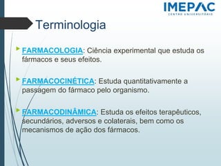 Terminologia
▶ FARMACOLOGIA: Ciência experimental que estuda os
fármacos e seus efeitos.
▶ FARMACOCINÉTICA: Estuda quantitativamente a
passagem do fármaco pelo organismo.
▶ FARMACODINÂMICA: Estuda os efeitos terapêuticos,
secundários, adversos e colaterais, bem como os
mecanismos de ação dos fármacos.
 