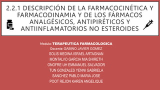 2.2.1 DESCRIPCIÓN DE LA FARMACOCINÉTICA Y
FARMACODINAMIA Y DE LOS FÁRMACOS
ANALGÉSICOS, ANTIPIRÉTICOS Y
ANTIINFLAMATORIOS NO ESTEROIDES
Modulo: TERAPEUTICA FARMACOLOGICA
Docente: GABINO JAVIER GOMEZ
SOLIS MEDINA ISRAEL ARTAGNAN
MONTALVO GARCIA MIA SHIRETH
ONOFRE UH EMMANUEL SALVADOR
TUN GONZALES YENNI GABRIELA
SANCHEZ PABLO MARIA JOSE
POOT REJON KAREN ANGELIQUE
 