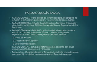 FARMACOLOGÍA BASICA
 FARMACOGNOSIA.- Parte básica de la Farmacología, encargada de
estudiar: la extracción, purificación, y contenido de los productos.
 FARMACOCINÉTICA.- Estudio Cualitativo de un Fármaco. Encargado
de estudiar: Absorción, Distribución, Metabolismo y Depuración de los
Fármacos.
 FARMACODINAMIA.- Estudio Cuantitativo de los Fármacos, es decir
estudia el comportamiento del Fármaco, desde su ingreso al
organismo hasta su salida del organismo; es decir estudia:
El Modo de Acción
El Mecanismo de Acción y
El Efecto Farmacológico.
 FARMACOTERAPIA.- Estudia el tratamiento del paciente con el uso
exclusivo de Medicamentos o Fármacos.
 Terapéutica.- Curación de una enfermedad mediante procedimientos
químicos, físicos, dietas, psicoterapia y adm. De medicamentos.
 