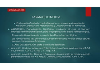 FARMACOCINETICA
 Es el estudio Cualitativo de los Fármacos, comprende el estudio de:
Absorción, Distribución, Metabolismo, y Depuración de los Fármacos.
 ABSORCIÓN.- Procedimiento Fisiológico, mediante el cual el fármaco
atraviesa la membrana celular, para luego producir el efecto farmacológico.
Si no existe Absorción entonces no habrá Efecto farmacológico.
Los Fármacos una vez absorbidos pueden modificar la función de las células,
pero no crean nuevas funciones.
CLASES DE ABSORCIÓN: Existe 2 clases de absorción:
• Absorción Mediata, Indirecta o Enteral.- La absorción se produce por el T.G-E
o sus anexos: V.O, V.L, V. Sub L, V. Vag., V. R.
• Absorción Inmediata, Directa, o Parenteral.- La absorción se produce por vía
parenteral o vasos: Vo, Ao, Raquis, Cerebro, Articulaciones, V. Im, V. Ev .
SEGUNDA CLASE
 
