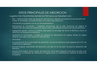 SITIOS PRINCIPALES DE ABSORCION
Lugares más importantes donde los Fármacos se Absorben son:
 PIEL.- Medio inadecuado de absorción del Fármaco, debido a la presencia de queratina de
la piel, sin embargo, se puede facilitar una adecuada absorción:
 Limpiando la queratina con el uso de Queratolíticos.
 Estimulando la circulación , mediante frotaciones de la piel, entonces se origina la
rubefacción de la piel, por dilatación de los vasos, permitiendo la absorción de los fármacos.
 Agregando grasas, como la Lanolina, ésta grasa se encarga de llevar al fármaco como un
vehículo y lo transporta al fármaco.
 Mediante la Yontoforesis, consiste en adaptar los electrodos en lugares donde se desea
obtener una adecuada absorción del fármaco.
 MUCOSAS:
 Mucosa Bucal.- Es un mal medio de absorción, ya que los fármacos que ingresan por V.O van
a demorar su absorción.
 Mucosa Lingual.- Mal medio de absorción, por ello no se usa esta vía para la absorción del
fármaco.
 Mucosa Sub Lingual.- Buen medio de absorción, por la gran irrigación que tiene, en este caso
el fármaco no requiere ser distribuido al hígado para su metabolismo, además el efecto es
inmediato.
 