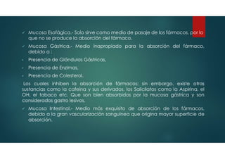  Mucosa Esofágica.- Solo sirve como medio de pasaje de los fármacos, por lo
que no se produce la absorción del fármaco.
 Mucosa Gástrica.- Medio inapropiado para la absorción del fármaco,
debido a :
• Presencia de Glándulas Gástricas,
• Presencia de Enzimas,
• Presencia de Colesterol.
Los cuales inhiben la absorción de fármacos; sin embargo, existe otras
sustancias como la cafeína y sus derivados, los Salicilatos como la Aspirina, el
OH, el tabaco etc. Que son bien absorbidos por la mucosa gástrica y son
considerados gastro lesivos.
 Mucosa Intestinal.- Medio más exquisito de absorción de los fármacos,
debido a la gran vascularización sanguínea que origina mayor superficie de
absorción.
 
