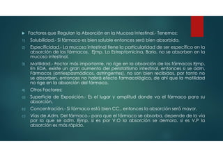  Factores que Regulan la Absorción en la Mucosa Intestinal.- Tenemos:
1) Solubilidad.- Si fármaco es bien soluble entonces será bien absorbida.
2) Especificidad.- La mucosa intestinal tiene la particularidad de ser específico en la
absorción de los fármacos. Ejmp. La Estreptomicina, Bario, no se absorben en la
mucosa intestinal.
3) Motilidad.- Factor más importante, no rige en la absorción de los fármacos Ejmp.
En EDA, existe un gran aumento del peristaltismo intestinal, entonces si se adm.
Fármacos (antiespasmódicos, astringentes), no son bien recibidos, por tanto no
se absorben, entonces no habrá efecto farmacológico, de ahí que la motilidad
no rige en la absorción del fármaco.
4) Otros Factores:
a) Superficie de Exposición.- Es el lugar y amplitud donde va el fármaco para su
absorción.
b) Concentración.- Si fármaco está bien CC., entonces la absorción será mayor.
c) Vías de Adm. Del fármaco.- para que el fármaco se absorba, depende de la vía
por la que se adm. Ejmp, si es por V.O la absorción se demora, si es V.P la
absorción es más rápido.
 