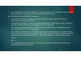 d) Vascularización y Flujo Sanguíneo.- Cuanto mayor es la vascularización y mayor
flujo sanguíneo, entonces mayor absorción del fármaco.
MECANISMOS DE ABSORCIÓN tenemos:
A. Mecanismo Intimo.- Se origina a nivel celular, en este caso los fármacos
atraviesan por dos fenómenos:
1. Transferencia Pasiva.- conjunto de procedimientos tanto físicos como químicos,
por las cuales el fármaco atraviesa la M.C y se absorbe.
2. Transferencia Especializada.- Conjunto de procedimientos biológicos por los
que atraviesa la M.C y se absorben.
B. Mecanismo de Filtración.- Cuando un fármaco atraviesa la M.C, a este nivel se
encuentra la presencia de Lípidos y H2O, para que el fármaco pueda atravesar
deberá tener una determinada CC., entonces entra en acción 3 elementos:
1. Lípidos,
2. H2O, y
3. CC. determinada del fármaco, entonces se origina la Filtración y el fármaco
será absorbido por Filtración.
 