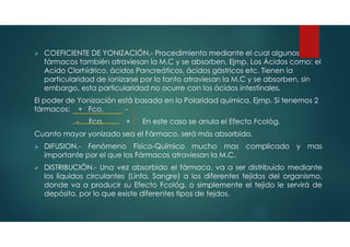  COEFICIENTE DE YONIZACIÓN.- Procedimiento mediante el cual algunos
fármacos también atraviesan la M.C y se absorben, Ejmp. Los Ácidos como: el
Acido Clorhídrico, ácidos Pancreáticos, ácidos gástricos etc. Tienen la
particularidad de ionizarse por lo tanto atraviesan la M.C y se absorben, sin
embargo, esta particularidad no ocurre con los ácidos intestinales.
El poder de Yonización está basada en la Polaridad química. Ejmp. Si tenemos 2
fármacos: + Fco. -
- Fco. + En este caso se anula el Efecto Fcológ.
Cuanto mayor yonizado sea el Fármaco, será más absorbido.
 DIFUSION.- Fenómeno Físico-Químico mucho mas complicado y mas
importante por el que los Fármacos atraviesan la M.C.
 DISTRIBUCIÓN.- Una vez absorbido el fármaco, va a ser distribuido mediante
los líquidos circulantes (Linfa, Sangre) a los diferentes tejidos del organismo,
donde va a producir su Efecto Fcológ. o simplemente el tejido le servirá de
depósito, por lo que existe diferentes tipos de tejdos.
 