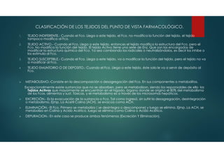 1. TEJIDO INDIFERENTE.- Cuando el Fco. Llega a este tejido, el Fco. no modifica la función del tejido, el tejido
tampoco modifica al Fco.
2. TEJIDO ACTIVO.- Cuando el Fco. Llega a este tejido, entonces el tejido modifica la estructura del Fco. pero el
Fco. No modifica la función del tejido. El tejido Activo tiene una serie de Enz. Que son las encargadas de
modificar la estructura química del Fco. Ya sea cambiando los radicales o neutralizándolos, es decir los inhibe o
los estimula al Fco.
3. TEJIDO SUSCEPTIBLE.- Cuando el Fco. Llega a este tejido, va a modificar la función del tejido, pero el tejido no va
a modificar al Fco.
4. TEJIDO EMUNTORIO O DE DEPOSITO.- Cuando el Fco. Llega a este tejido, éste solo le va a servir de depósito al
Fco.
 METABOLISMO.-Consiste en la descomposición o desagregación del Fco. En sus componentes o metabolitos.
Excepcionalmente existe sustancias que no se absorben, pero se metabolizan, siendo los responsables de ello los
Tejidos Activos que mayormente se encuentran en el hígado, órgano donde se origina el 80% del metabolismo
de los Fcos. alimentos y sust. Tóxicas, y el metabolismo es a través de los microsomas hepáticos.
 EXCRECIÓN.- Es la evacuación de la sustancia o Fco. Tal como ingresó, sin sufrir la desagregación, desintegración
o metabolismo. Ejmp. La Acetil Colina (ACH), se evacúa como ACH.
 ELIMINACIÓN.- El Fco. Primero se metaboliza ( se desintegra o descompone) y luego se elimina. Ejmp. La ACH, se
metaboliza en Colina y Acido Acético, luego se elimina como Colina o Acido Acético.
 DEPURACION.- En este caso se produce ambos fenómenos (Excreción Y Eliminación).
CLASIFICACIÓN DE LOS TEJIDOS DEL PUNTO DE VISTA FARMACOLÓGICO.
 